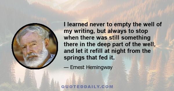 I learned never to empty the well of my writing, but always to stop when there was still something there in the deep part of the well, and let it refill at night from the springs that fed it.