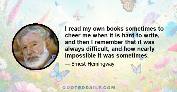 I read my own books sometimes to cheer me when it is hard to write, and then I remember that it was always difficult, and how nearly impossible it was sometimes.