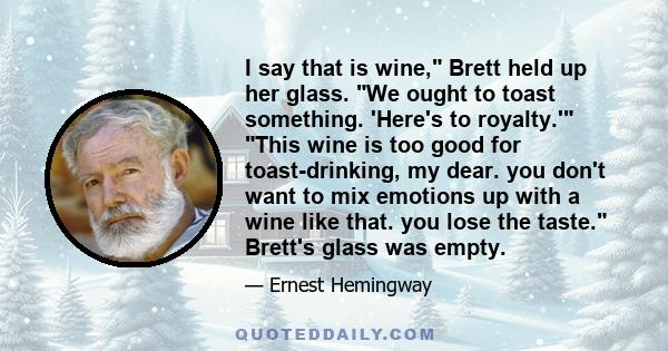 I say that is wine, Brett held up her glass. We ought to toast something. 'Here's to royalty.' This wine is too good for toast-drinking, my dear. you don't want to mix emotions up with a wine like that. you lose the