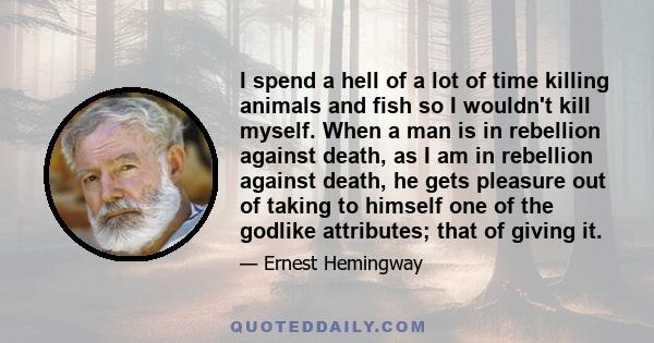 I spend a hell of a lot of time killing animals and fish so I wouldn't kill myself. When a man is in rebellion against death, as I am in rebellion against death, he gets pleasure out of taking to himself one of the