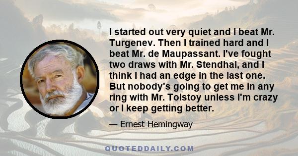 I started out very quiet and I beat Mr. Turgenev. Then I trained hard and I beat Mr. de Maupassant. I've fought two draws with Mr. Stendhal, and I think I had an edge in the last one. But nobody's going to get me in any 