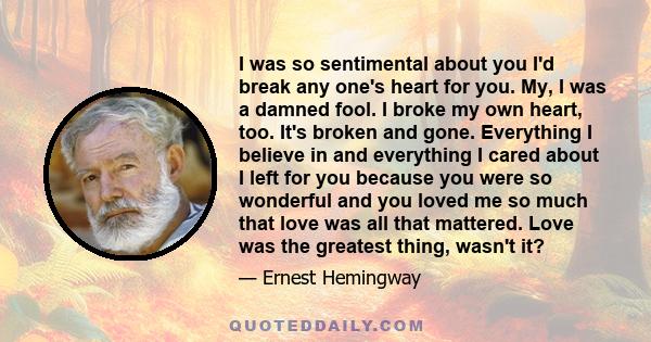 I was so sentimental about you I'd break any one's heart for you. My, I was a damned fool. I broke my own heart, too. It's broken and gone. Everything I believe in and everything I cared about I left for you because you 
