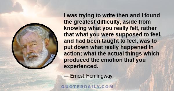 I was trying to write then and I found the greatest difficulty, aside from knowing what you really felt, rather that what you were supposed to feel, and had been taught to feel, was to put down what really happened in