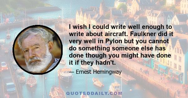 I wish I could write well enough to write about aircraft. Faulkner did it very well in Pylon but you cannot do something someone else has done though you might have done it if they hadn't.