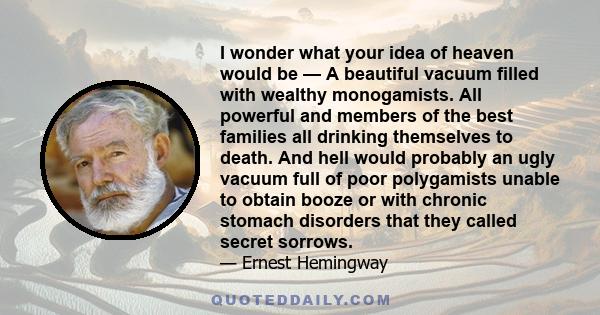 I wonder what your idea of heaven would be — A beautiful vacuum filled with wealthy monogamists. All powerful and members of the best families all drinking themselves to death. And hell would probably an ugly vacuum