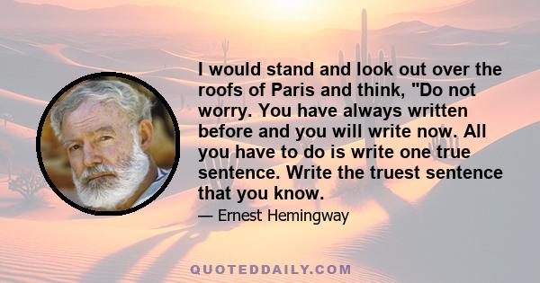 I would stand and look out over the roofs of Paris and think, Do not worry. You have always written before and you will write now. All you have to do is write one true sentence. Write the truest sentence that you know.