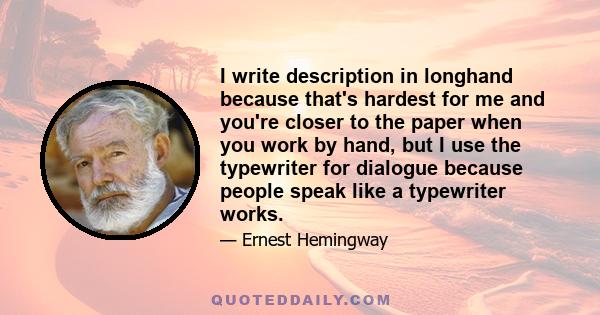 I write description in longhand because that's hardest for me and you're closer to the paper when you work by hand, but I use the typewriter for dialogue because people speak like a typewriter works.