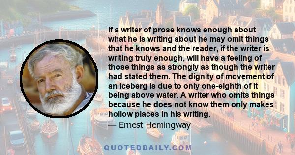 If a writer of prose knows enough about what he is writing about he may omit things that he knows and the reader, if the writer is writing truly enough, will have a feeling of those things as strongly as though the