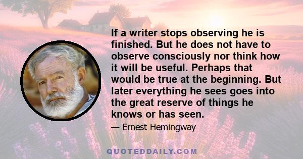 If a writer stops observing he is finished. But he does not have to observe consciously nor think how it will be useful. Perhaps that would be true at the beginning. But later everything he sees goes into the great