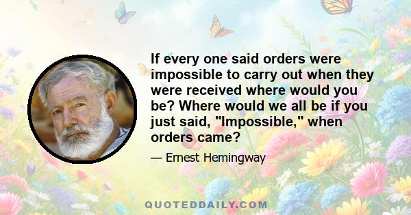 If every one said orders were impossible to carry out when they were received where would you be? Where would we all be if you just said, Impossible, when orders came?