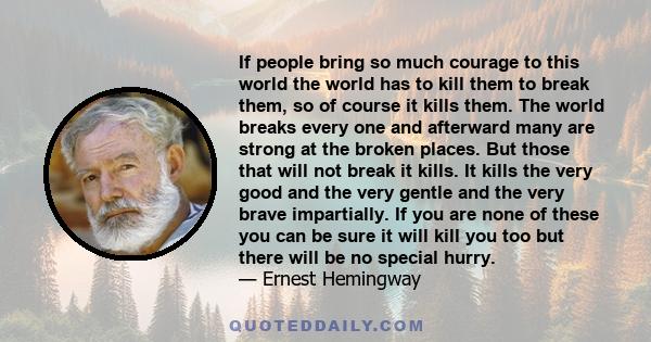 If people bring so much courage to this world the world has to kill them to break them, so of course it kills them. The world breaks every one and afterward many are strong at the broken places. But those that will not