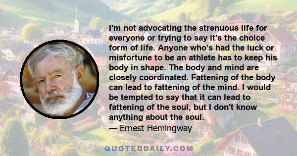 I'm not advocating the strenuous life for everyone or trying to say it's the choice form of life. Anyone who's had the luck or misfortune to be an athlete has to keep his body in shape. The body and mind are closely