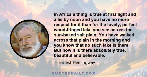 In Africa a thing is true at first light and a lie by noon and you have no more respect for it than for the lovely, perfect wood-fringed lake you see across the sun-baked salt plain. You have walked across that plain in 