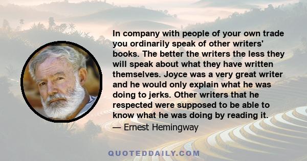 In company with people of your own trade you ordinarily speak of other writers' books. The better the writers the less they will speak about what they have written themselves. Joyce was a very great writer and he would