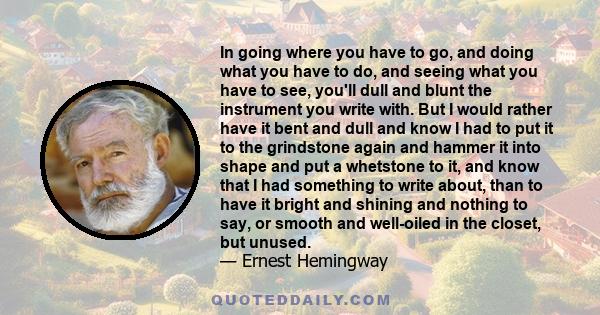 In going where you have to go, and doing what you have to do, and seeing what you have to see, you'll dull and blunt the instrument you write with. But I would rather have it bent and dull and know I had to put it to