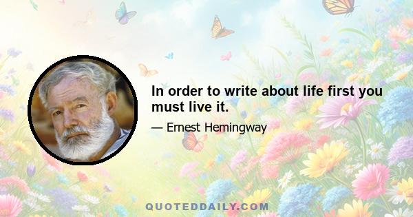 In order to write about life first you must live it.