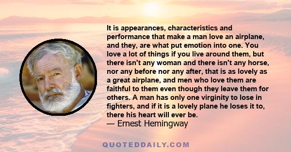 It is appearances, characteristics and performance that make a man love an airplane, and they, are what put emotion into one. You love a lot of things if you live around them, but there isn't any woman and there isn't