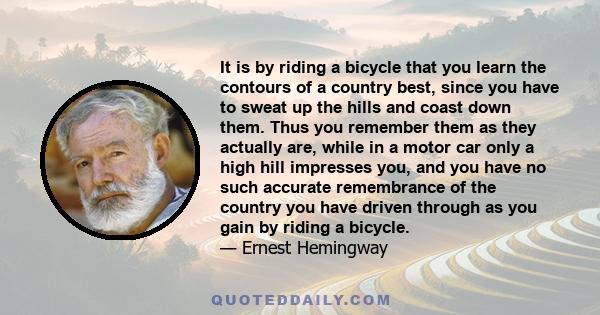 It is by riding a bicycle that you learn the contours of a country best, since you have to sweat up the hills and coast down them. Thus you remember them as they actually are, while in a motor car only a high hill