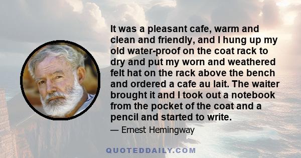 It was a pleasant cafe, warm and clean and friendly, and I hung up my old water-proof on the coat rack to dry and put my worn and weathered felt hat on the rack above the bench and ordered a cafe au lait. The waiter