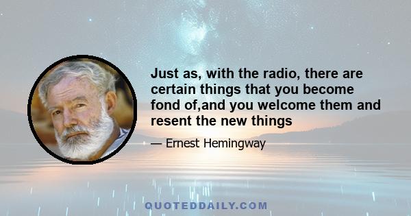 Just as, with the radio, there are certain things that you become fond of,and you welcome them and resent the new things