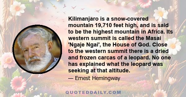 Kilimanjaro is a snow-covered mountain 19,710 feet high, and is said to be the highest mountain in Africa. Its western summit is called the Masai 'Ngaje Ngai', the House of God. Close to the western summit there is a