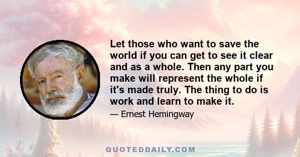 Let those who want to save the world if you can get to see it clear and as a whole. Then any part you make will represent the whole if it's made truly. The thing to do is work and learn to make it.