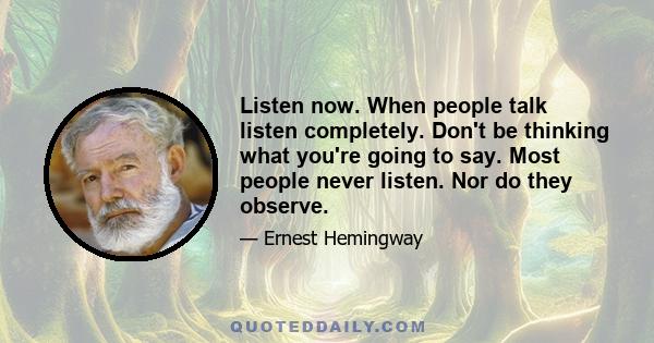 Listen now. When people talk listen completely. Don't be thinking what you're going to say. Most people never listen. Nor do they observe.