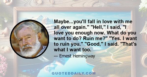 Maybe...you'll fall in love with me all over again. Hell, I said, I love you enough now. What do you want to do? Ruin me? Yes. I want to ruin you. Good, I said. That's what I want too.