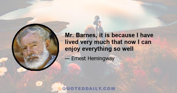 Mr. Barnes, it is because I have lived very much that now I can enjoy everything so well