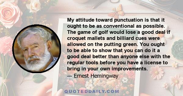 My attitude toward punctuation is that it ought to be as conventional as possible. The game of golf would lose a good deal if croquet mallets and billiard cues were allowed on the putting green. You ought to be able to