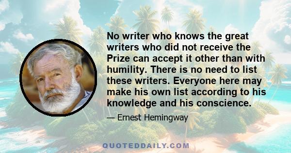 No writer who knows the great writers who did not receive the Prize can accept it other than with humility. There is no need to list these writers. Everyone here may make his own list according to his knowledge and his