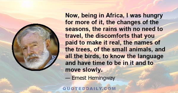 Now, being in Africa, I was hungry for more of it, the changes of the seasons, the rains with no need to travel, the discomforts that you paid to make it real, the names of the trees, of the small animals, and all the