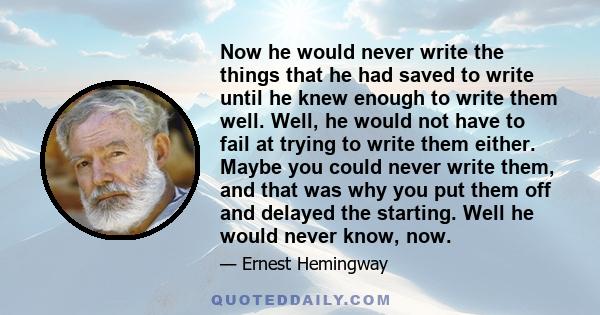 Now he would never write the things that he had saved to write until he knew enough to write them well. Well, he would not have to fail at trying to write them either. Maybe you could never write them, and that was why