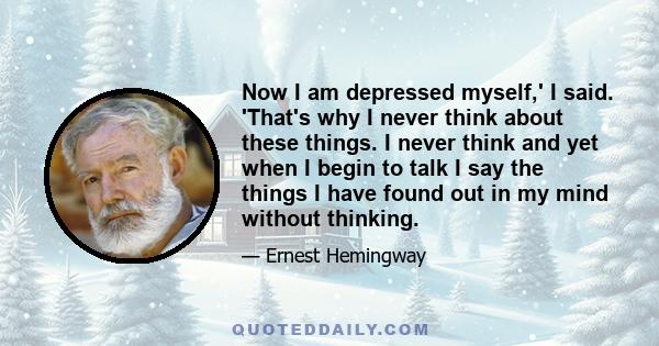 Now I am depressed myself,' I said. 'That's why I never think about these things. I never think and yet when I begin to talk I say the things I have found out in my mind without thinking.