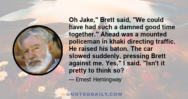 Oh Jake, Brett said, We could have had such a damned good time together. Ahead was a mounted policeman in khaki directing traffic. He raised his baton. The car slowed suddenly, pressing Brett against me. Yes, I said.