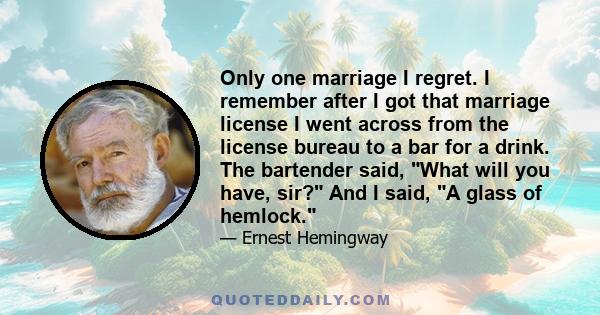 Only one marriage I regret. I remember after I got that marriage license I went across from the license bureau to a bar for a drink. The bartender said, What will you have, sir? And I said, A glass of hemlock.