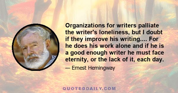 Organizations for writers palliate the writer's loneliness, but I doubt if they improve his writing.... For he does his work alone and if he is a good enough writer he must face eternity, or the lack of it, each day.