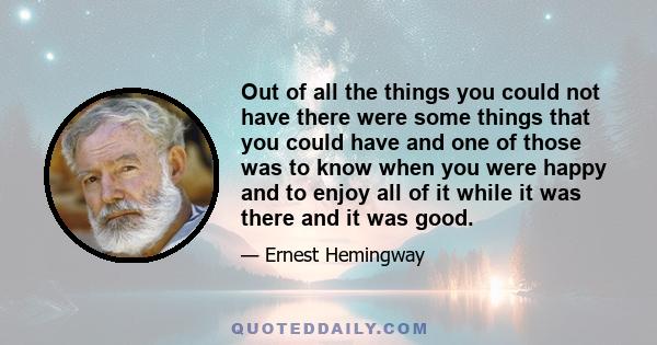 Out of all the things you could not have there were some things that you could have and one of those was to know when you were happy and to enjoy all of it while it was there and it was good.