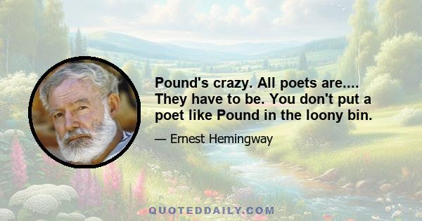 Pound's crazy. All poets are.... They have to be. You don't put a poet like Pound in the loony bin.