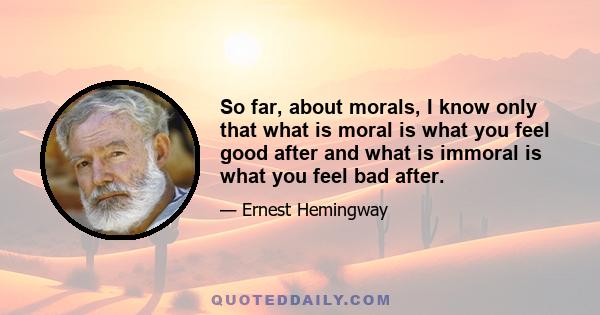 So far, about morals, I know only that what is moral is what you feel good after and what is immoral is what you feel bad after.