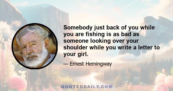 Somebody just back of you while you are fishing is as bad as someone looking over your shoulder while you write a letter to your girl.