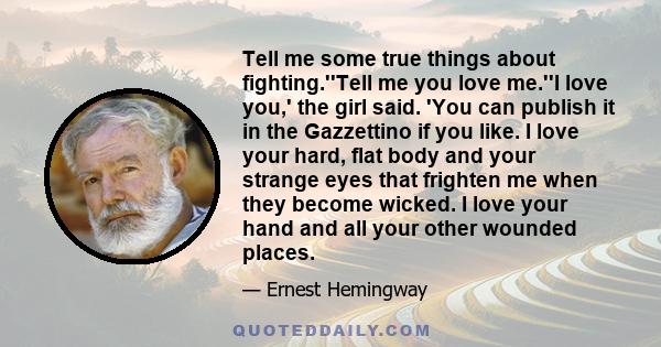 Tell me some true things about fighting.''Tell me you love me.''I love you,' the girl said. 'You can publish it in the Gazzettino if you like. I love your hard, flat body and your strange eyes that frighten me when they 