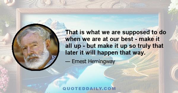 That is what we are supposed to do when we are at our best - make it all up - but make it up so truly that later it will happen that way.