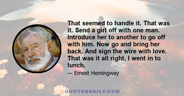 That seemed to handle it. That was it. Send a girl off with one man. Introduce her to another to go off with him. Now go and bring her back. And sign the wire with love. That was it all right. I went in to lunch.