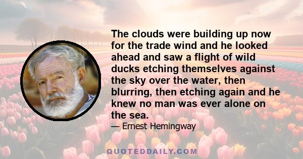 The clouds were building up now for the trade wind and he looked ahead and saw a flight of wild ducks etching themselves against the sky over the water, then blurring, then etching again and he knew no man was ever