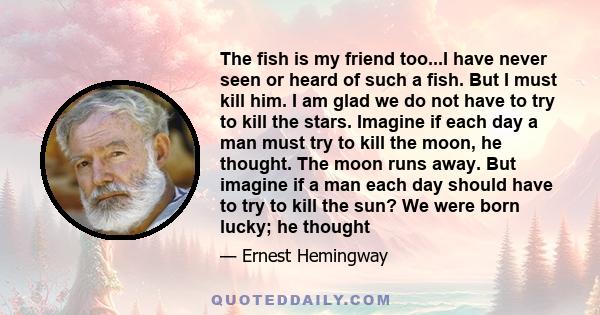 The fish is my friend too...I have never seen or heard of such a fish. But I must kill him. I am glad we do not have to try to kill the stars. Imagine if each day a man must try to kill the moon, he thought. The moon