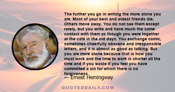 The further you go in writing the more alone you are. Most of your best and oldest friends die. Others move away. You do not see them except rarely, but you write and have much the same contact with them as though you