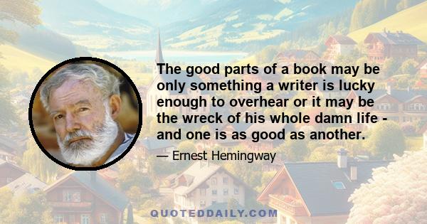 The good parts of a book may be only something a writer is lucky enough to overhear or it may be the wreck of his whole damn life - and one is as good as another.