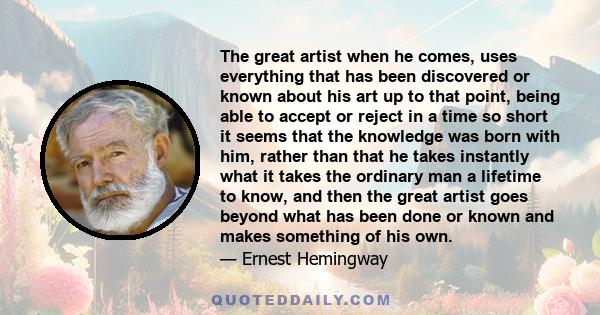 The great artist when he comes, uses everything that has been discovered or known about his art up to that point, being able to accept or reject in a time so short it seems that the knowledge was born with him, rather