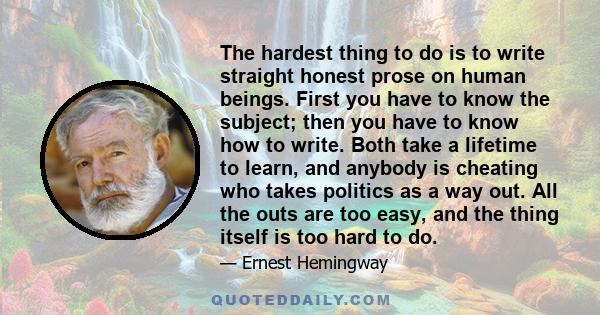 The hardest thing to do is to write straight honest prose on human beings. First you have to know the subject; then you have to know how to write. Both take a lifetime to learn, and anybody is cheating who takes